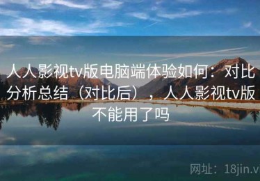 人人影视tv版电脑端体验如何：对比分析总结（对比后），人人影视tv版不能用了吗