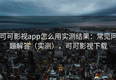 可可影视app怎么用实测结果：常见问题解答（实测），可可影视下载