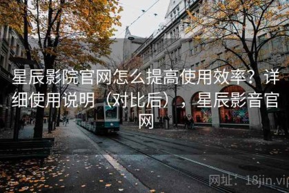 星辰影院官网怎么提高使用效率？详细使用说明（对比后），星辰影音官网