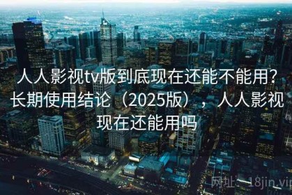 人人影视tv版到底现在还能不能用？长期使用结论（2025版），人人影视现在还能用吗