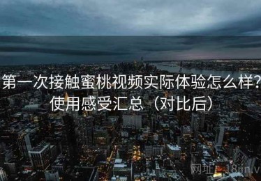 第一次接触蜜桃视频实际体验怎么样？使用感受汇总（对比后）