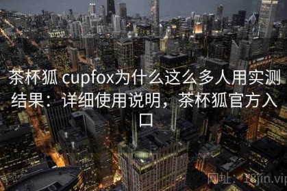 茶杯狐 cupfox为什么这么多人用实测结果：详细使用说明，茶杯狐官方入口