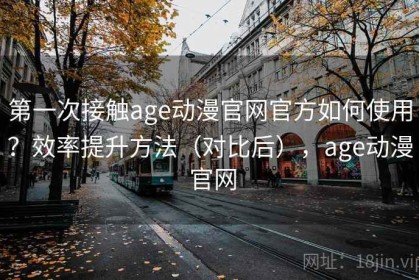 第一次接触age动漫官网官方如何使用？效率提升方法（对比后），age动漫 官网
