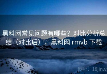 黑料网常见问题有哪些？对比分析总结（对比后），黑料网 rmvb 下载