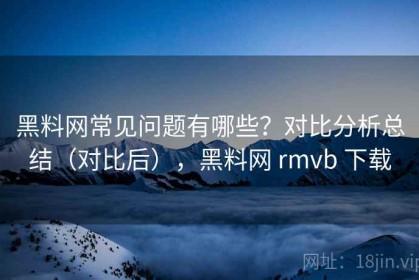 黑料网常见问题有哪些？对比分析总结（对比后），黑料网 rmvb 下载