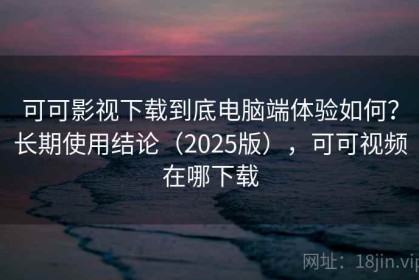 可可影视下载到底电脑端体验如何？长期使用结论（2025版），可可视频在哪下载
