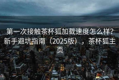第一次接触茶杯狐加载速度怎么样？新手避坑指南（2025版），茶杯狐主页