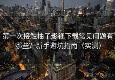 第一次接触柚子影视下载常见问题有哪些？新手避坑指南（实测）