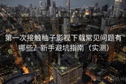 第一次接触柚子影视下载常见问题有哪些？新手避坑指南（实测）