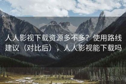 人人影视下载资源多不多？使用路线建议（对比后），人人影视能下载吗
