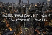 蜂鸟影院下载新手怎么上手：效率提升方法（完整整理），蜂鸟影阮