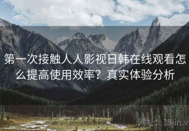 第一次接触人人影视日韩在线观看怎么提高使用效率？真实体验分析