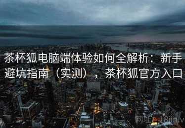 茶杯狐电脑端体验如何全解析：新手避坑指南（实测），茶杯狐官方入口