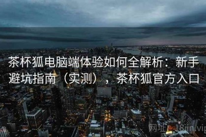 茶杯狐电脑端体验如何全解析：新手避坑指南（实测），茶杯狐官方入口