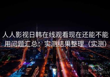 人人影视日韩在线观看现在还能不能用问题汇总：实测结果整理（实测）