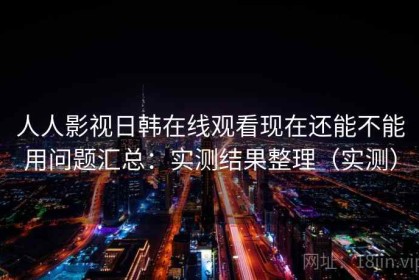 人人影视日韩在线观看现在还能不能用问题汇总：实测结果整理（实测）