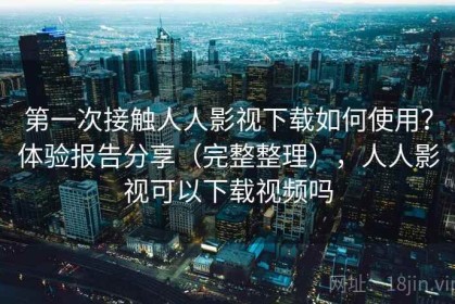 第一次接触人人影视下载如何使用？体验报告分享（完整整理），人人影视可以下载视频吗