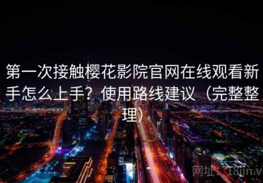 第一次接触樱花影院官网在线观看新手怎么上手？使用路线建议（完整整理）