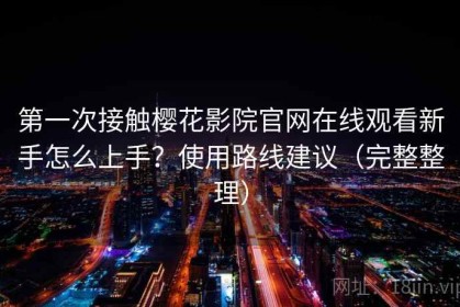 第一次接触樱花影院官网在线观看新手怎么上手？使用路线建议（完整整理）