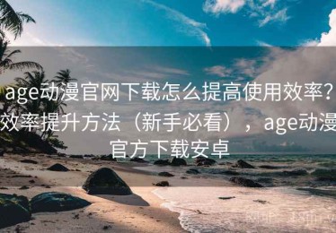 age动漫官网下载怎么提高使用效率？效率提升方法（新手必看），age动漫官方下载安卓