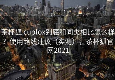 茶杯狐 cupfox到底和同类相比怎么样？使用路线建议（实测），茶杯狐官网2021
