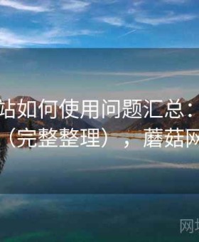 蘑菇网站如何使用问题汇总：常见问题解答（完整整理），蘑菇网络官网