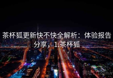茶杯狐更新快不快全解析：体验报告分享，1.茶杯狐