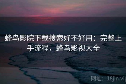 蜂鸟影院下载搜索好不好用：完整上手流程，蜂鸟影视大全