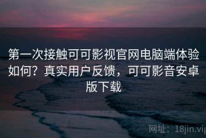 第一次接触可可影视官网电脑端体验如何？真实用户反馈，可可影音安卓版下载