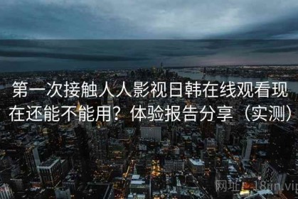 第一次接触人人影视日韩在线观看现在还能不能用？体验报告分享（实测）
