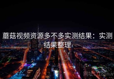 蘑菇视频资源多不多实测结果：实测结果整理