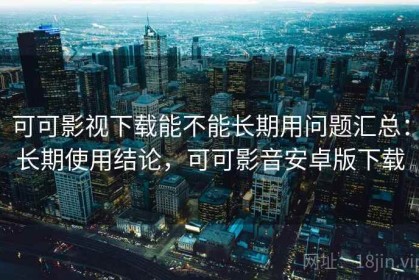 可可影视下载能不能长期用问题汇总：长期使用结论，可可影音安卓版下载