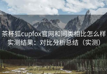 茶杯狐cupfox官网和同类相比怎么样实测结果：对比分析总结（实测）
