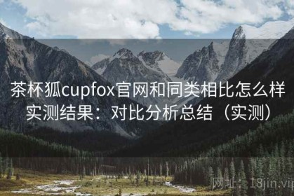 茶杯狐cupfox官网和同类相比怎么样实测结果：对比分析总结（实测）