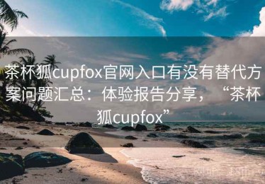 茶杯狐cupfox官网入口有没有替代方案问题汇总：体验报告分享，“茶杯狐cupfox”