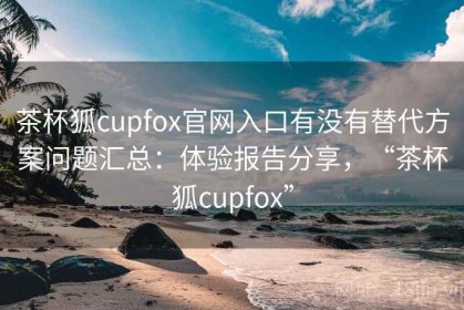 茶杯狐cupfox官网入口有没有替代方案问题汇总：体验报告分享，“茶杯狐cupfox”