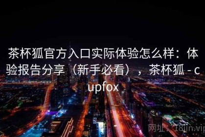 茶杯狐官方入口实际体验怎么样：体验报告分享（新手必看），茶杯狐 - cupfox