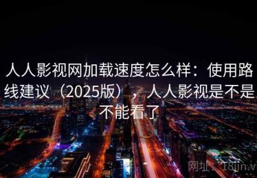 人人影视网加载速度怎么样：使用路线建议（2025版），人人影视是不是不能看了