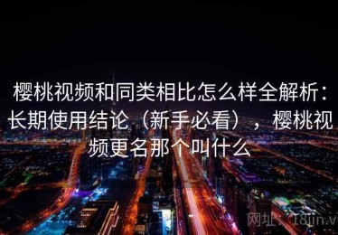 樱桃视频和同类相比怎么样全解析：长期使用结论（新手必看），樱桃视频更名那个叫什么