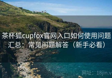 茶杯狐cupfox官网入口如何使用问题汇总：常见问题解答（新手必看）
