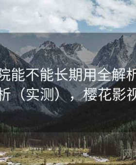 樱花影院能不能长期用全解析：真实体验分析（实测），樱花影视网官网
