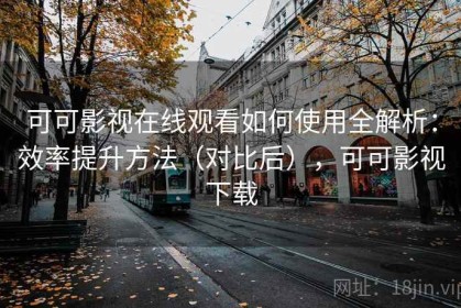 可可影视在线观看如何使用全解析：效率提升方法（对比后），可可影视下载