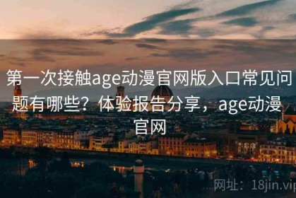 第一次接触age动漫官网版入口常见问题有哪些？体验报告分享，age动漫 官网