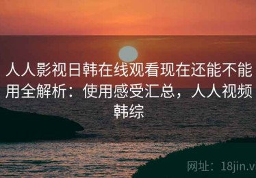 人人影视日韩在线观看现在还能不能用全解析：使用感受汇总，人人视频韩综