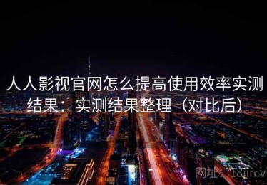 人人影视官网怎么提高使用效率实测结果：实测结果整理（对比后）