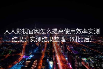 人人影视官网怎么提高使用效率实测结果：实测结果整理（对比后）