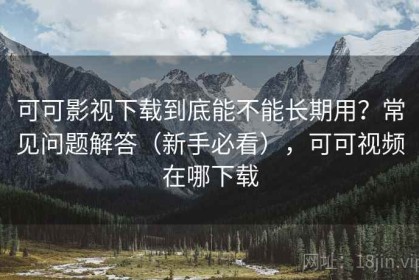 可可影视下载到底能不能长期用？常见问题解答（新手必看），可可视频在哪下载