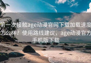 第一次接触age动漫官网下载加载速度怎么样？使用路线建议，age动漫官方手机版下载