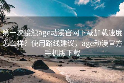 第一次接触age动漫官网下载加载速度怎么样？使用路线建议，age动漫官方手机版下载
