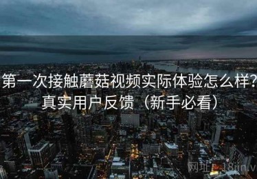 第一次接触蘑菇视频实际体验怎么样？真实用户反馈（新手必看）